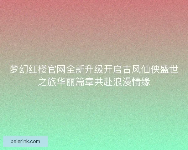 梦幻红楼官网全新升级开启古风仙侠盛世之旅华丽篇章共赴浪漫情缘