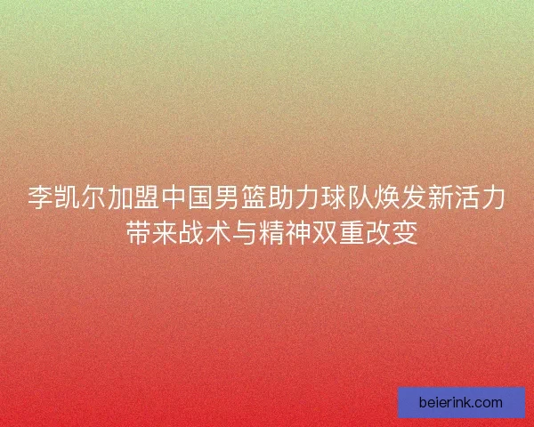 李凯尔加盟中国男篮助力球队焕发新活力 带来战术与精神双重改变