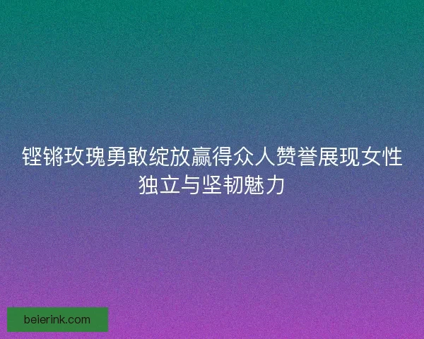 铿锵玫瑰勇敢绽放赢得众人赞誉展现女性独立与坚韧魅力
