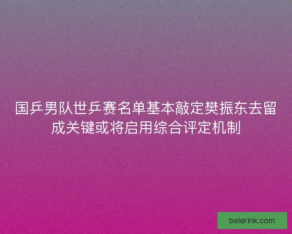 国乒男队世乒赛名单基本敲定樊振东去留成关键或将启用综合评定机制
