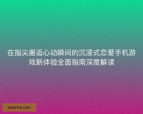 在指尖邂逅心动瞬间的沉浸式恋爱手机游戏新体验全面指南深度解读