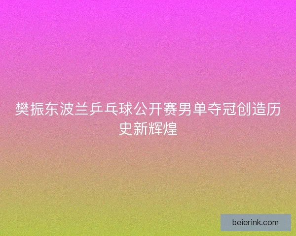 樊振东波兰乒乓球公开赛男单夺冠创造历史新辉煌