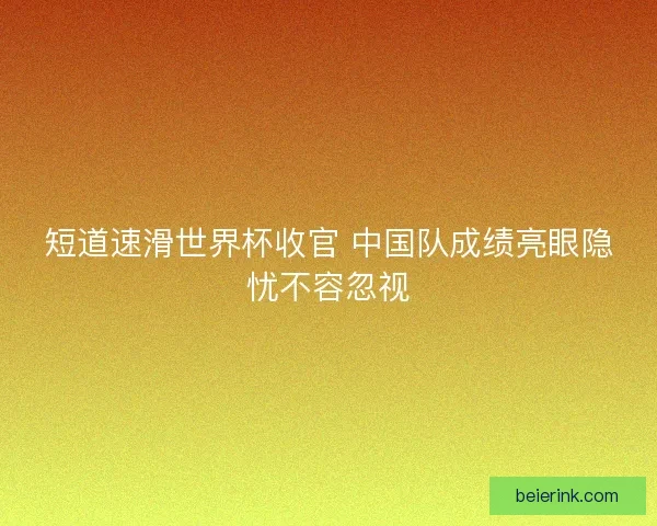 短道速滑世界杯收官 中国队成绩亮眼隐忧不容忽视