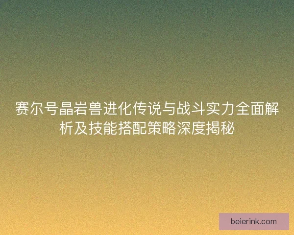 赛尔号晶岩兽进化传说与战斗实力全面解析及技能搭配策略深度揭秘